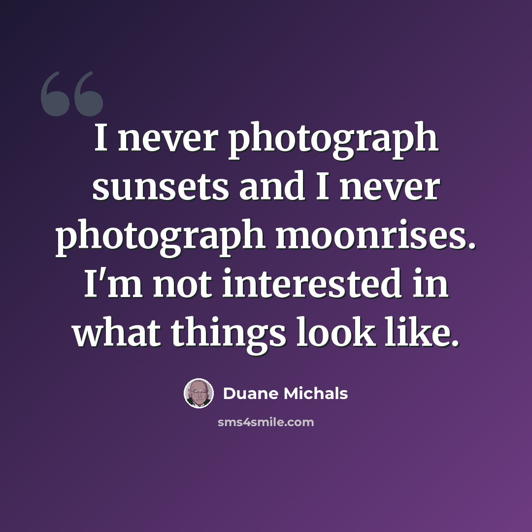 “I never photograph sunsets and I never photograph moonrises. I'm not interested in what things look like.” quote by Duane Michals