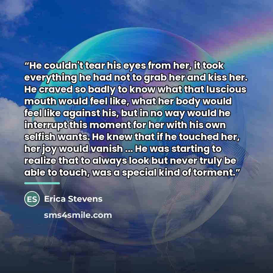 “He couldn't tear his eyes from her, it took everything he had not to grab her and kiss her. He craved so badly to know what that luscious mouth would feel like, what her body would feel like against his, but in no way would he interrupt this moment for her with his own selfish wants. He knew that…” quote by Erica Stevens