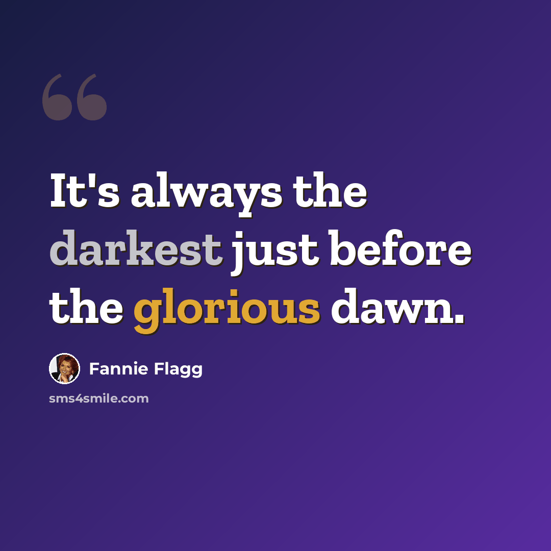 “It's always the darkest just before the glorious dawn.” quote by Fannie Flagg