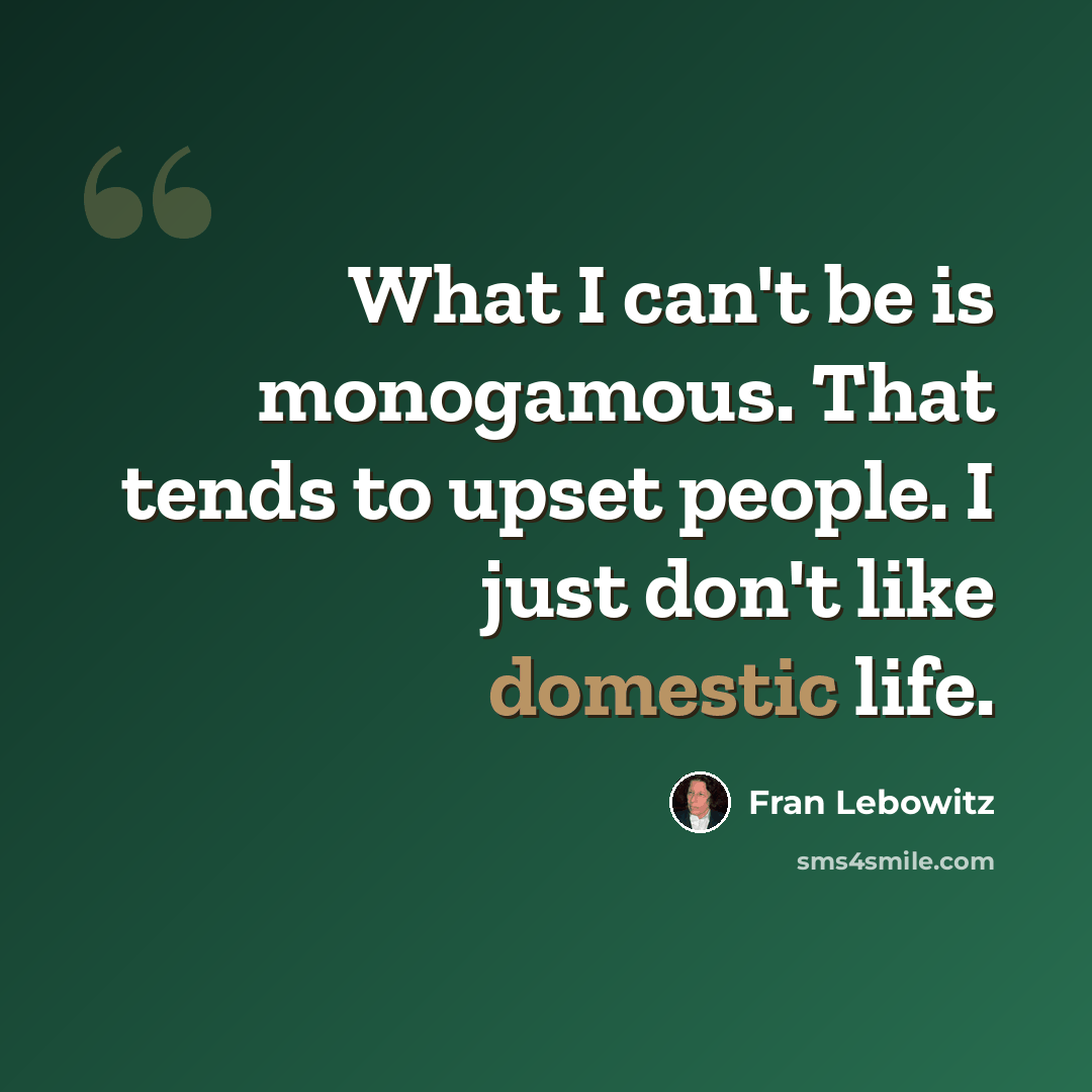 “What I can't be is monogamous. That tends to upset people. I just don't like domestic life.” quote by Fran Lebowitz