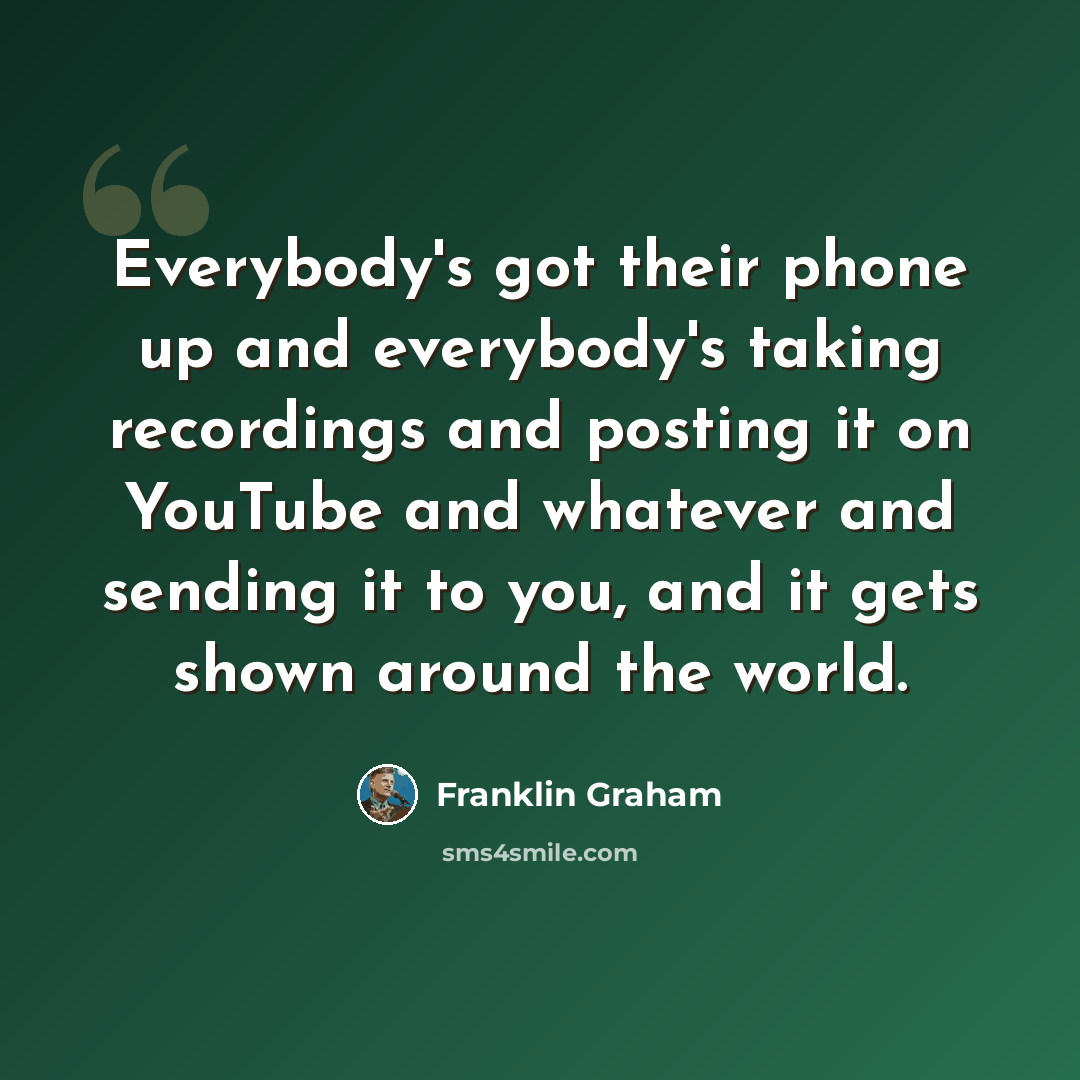 “Everybody's got their phone up and everybody's taking recordings and posting it on YouTube and whatever and sending it to you, and it gets shown around the world.” quote by Franklin Graham