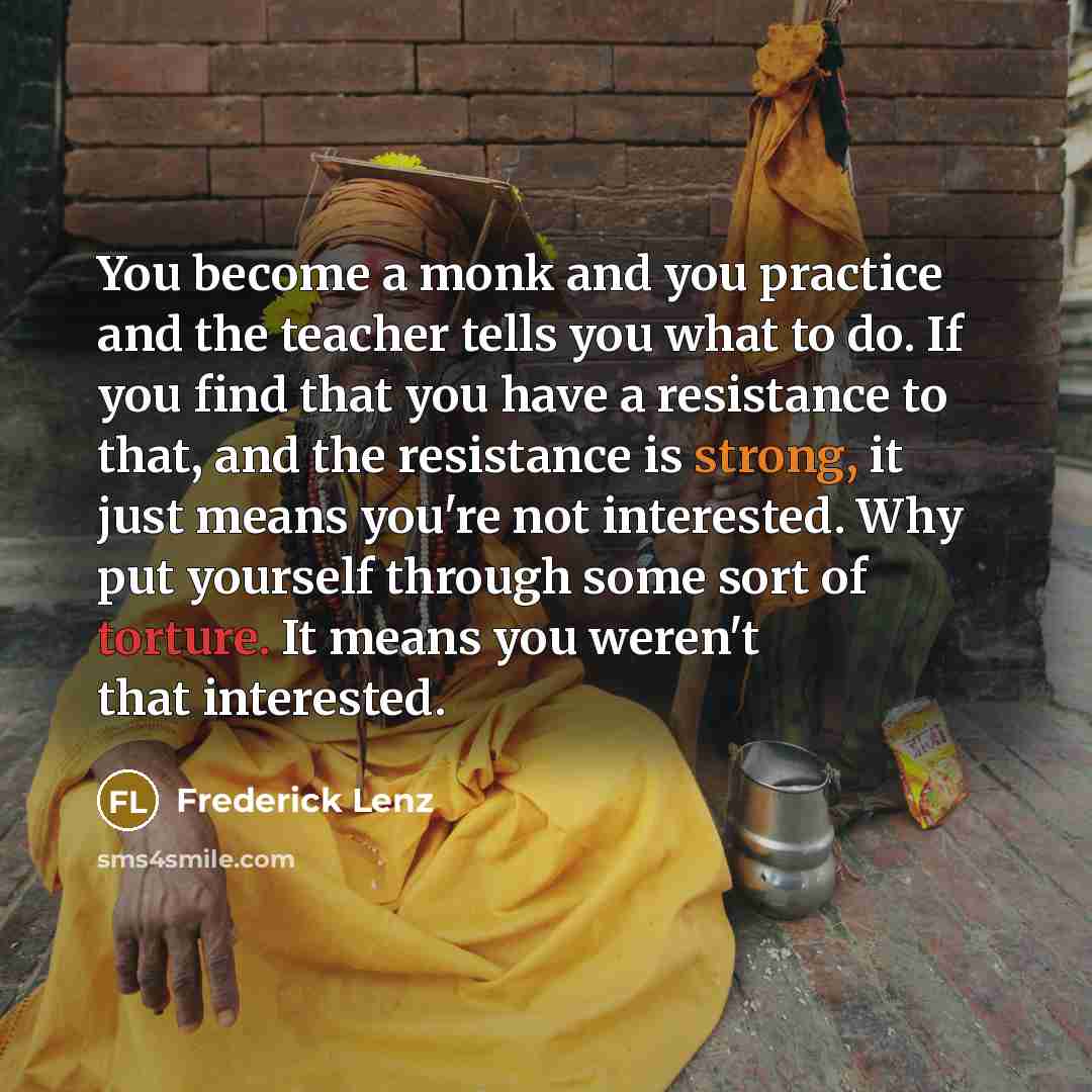 “You become a monk and you practice and the teacher tells you what to do. If you find that you have a resistance to that, and the resistance is strong, it just means you're not interested. Why put yourself through some sort of torture. It means you weren't that interested.” quote by Frederick Lenz