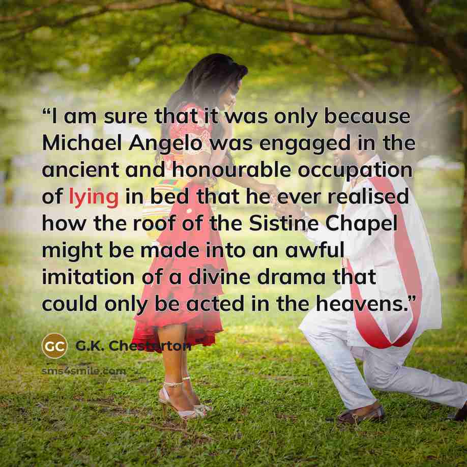 “I am sure that it was only because Michael Angelo was engaged in the ancient and honourable occupation of lying in bed that he ever realised how the roof of the Sistine Chapel might be made into an awful imitation of a divine drama that could only be acted in the heavens.” quote by G.K. Chesterton