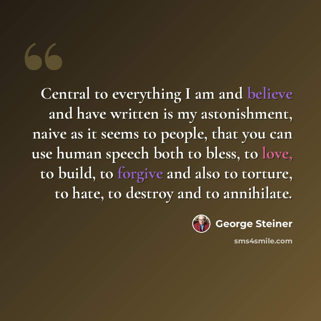 “Central to everything I am and believe and have written is my astonishment, naive as it seems to people, that you can use human speech both to bless, to love, to build, to forgive and also to torture, to hate, to destroy and to annihilate.” quote by George Steiner