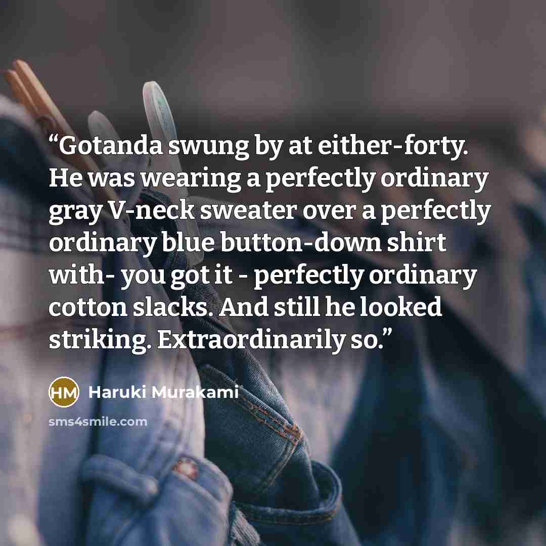“Gotanda swung by at either-forty. He was wearing a perfectly ordinary gray V-neck sweater over a perfectly ordinary blue button-down shirt with- you got it - perfectly ordinary cotton slacks. And still he looked striking. Extraordinarily so.” quote by Haruki Murakami