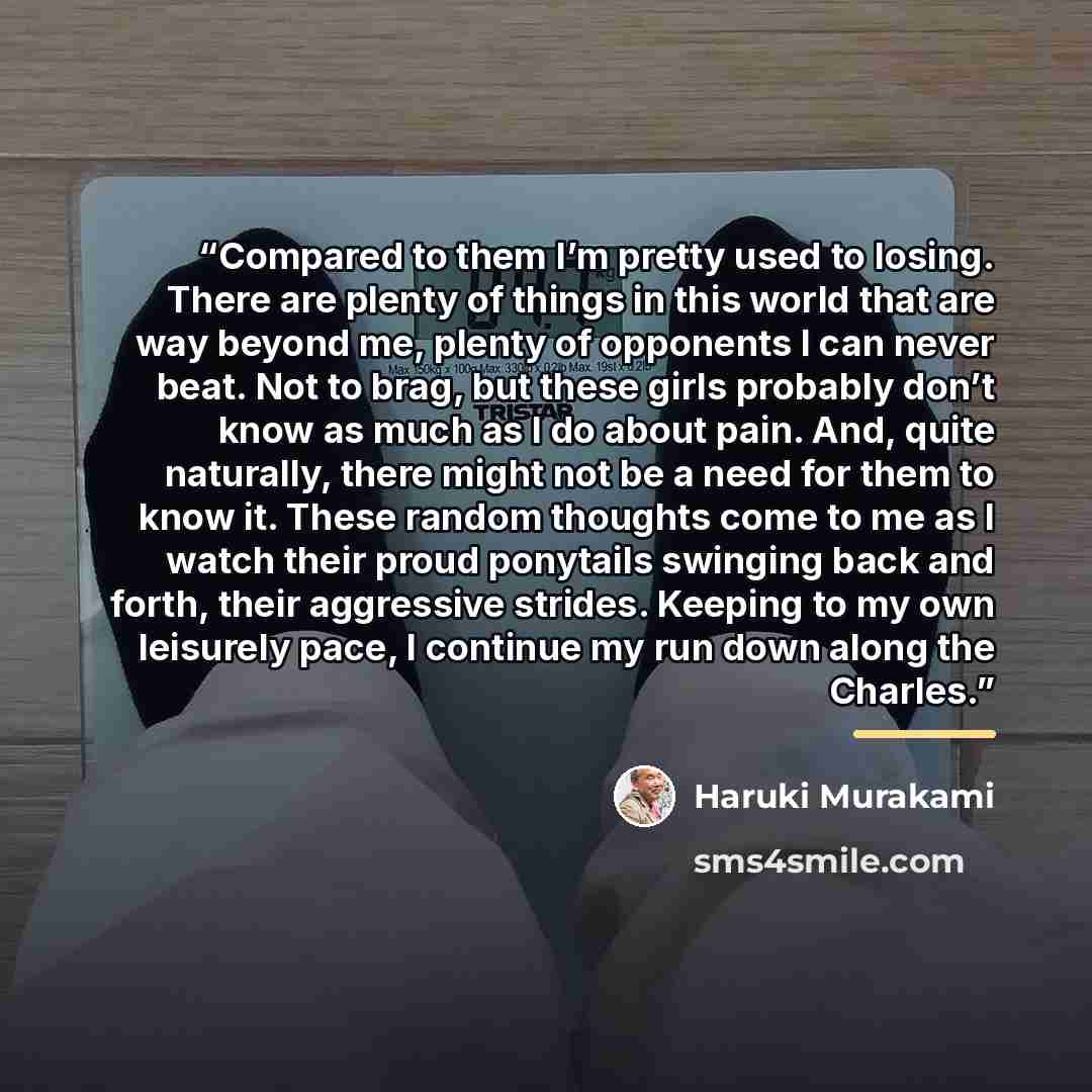 “Compared to them I’m pretty used to losing. There are plenty of things in this world that are way beyond me, plenty of opponents I can never beat. Not to brag, but these girls probably don’t know as much as I do about pain. And, quite naturally, there might not be a need for them to know it. These…” quote by Haruki Murakami
