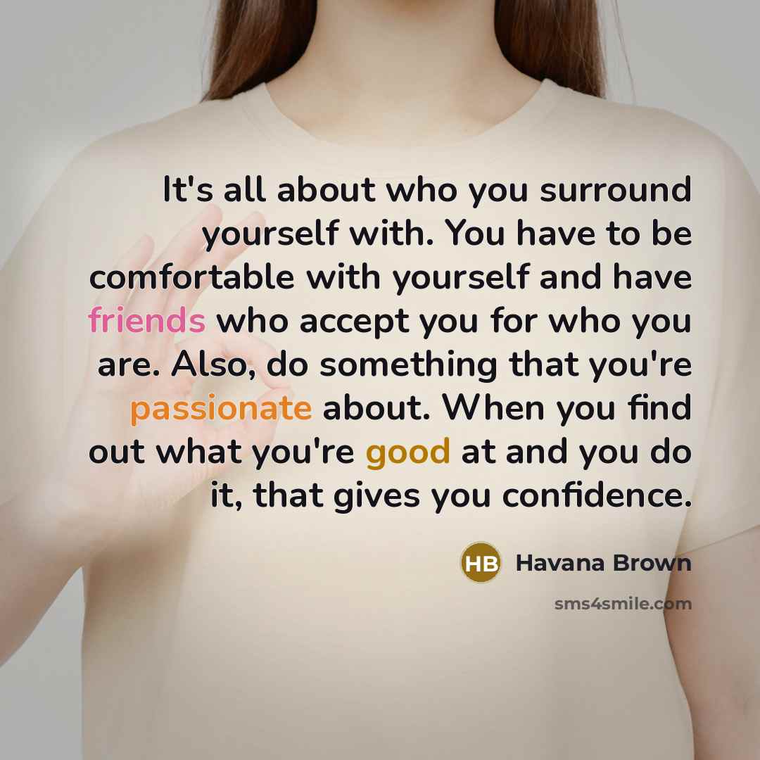 “It's all about who you surround yourself with. You have to be comfortable with yourself and have friends who accept you for who you are. Also, do something that you're passionate about. When you find out what you're good at and you do it, that gives you confidence.” quote by Havana Brown