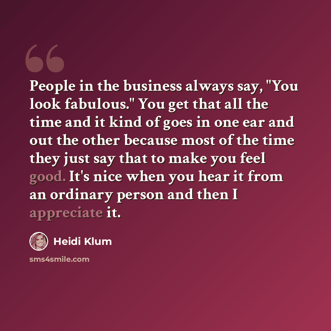 “People in the business always say, "You look fabulous." You get that all the time and it kind of goes in one ear and out the other because most of the time they just say that to make you feel good. It's nice when you hear it from an ordinary person and then I appreciate it.” quote by Heidi Klum