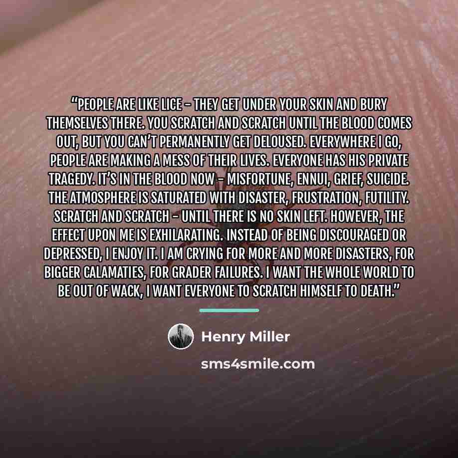 “People are like lice - they get under your skin and bury themselves there. You scratch and scratch until the blood comes out, but you can’t permanently get deloused. Everywhere I go, people are making a mess of their lives. Everyone has his private tragedy. It’s in the blood now - misfortune…” quote by Henry Miller