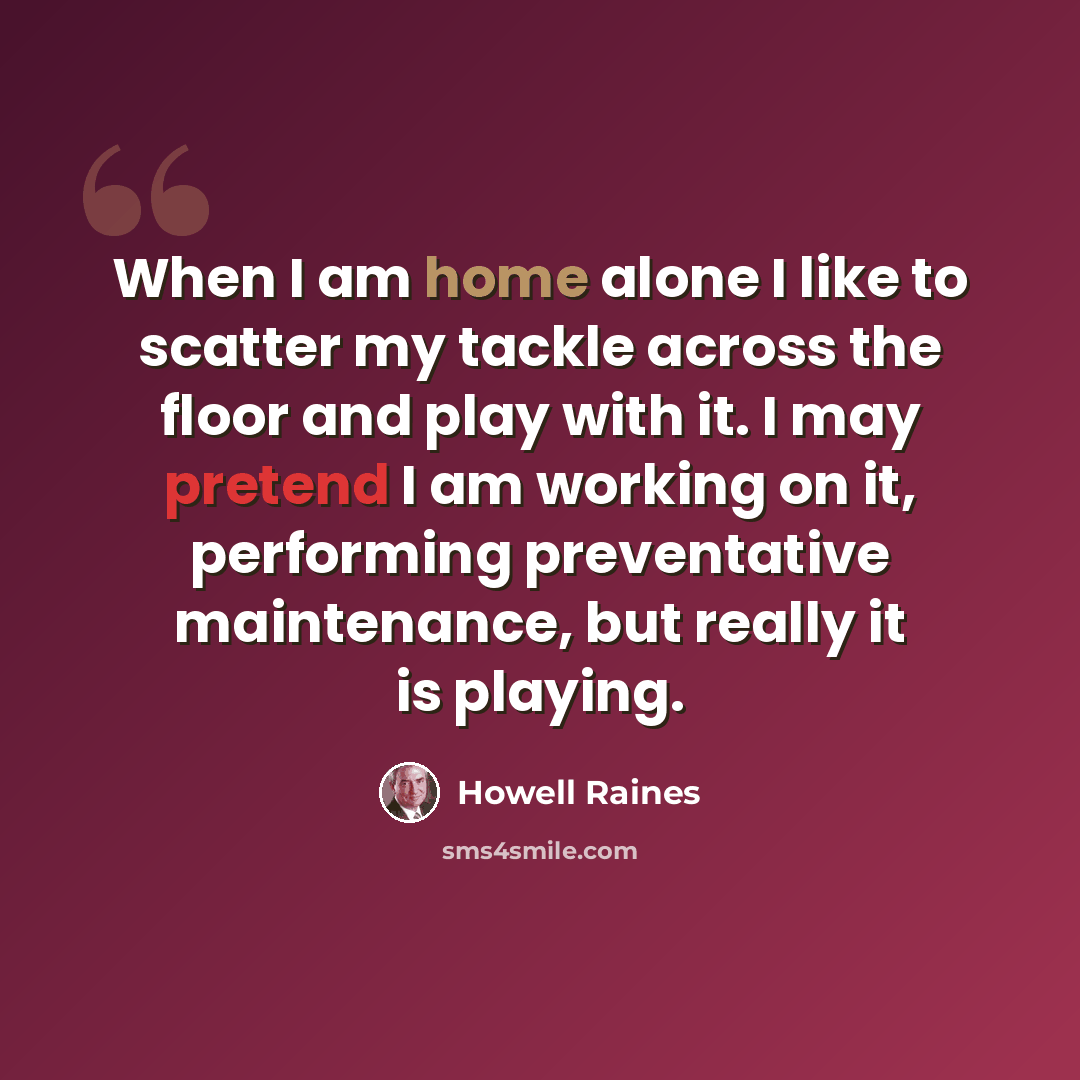 “When I am home alone I like to scatter my tackle across the floor and play with it. I may pretend I am working on it, performing preventative maintenance, but really it is playing.” quote by Howell Raines