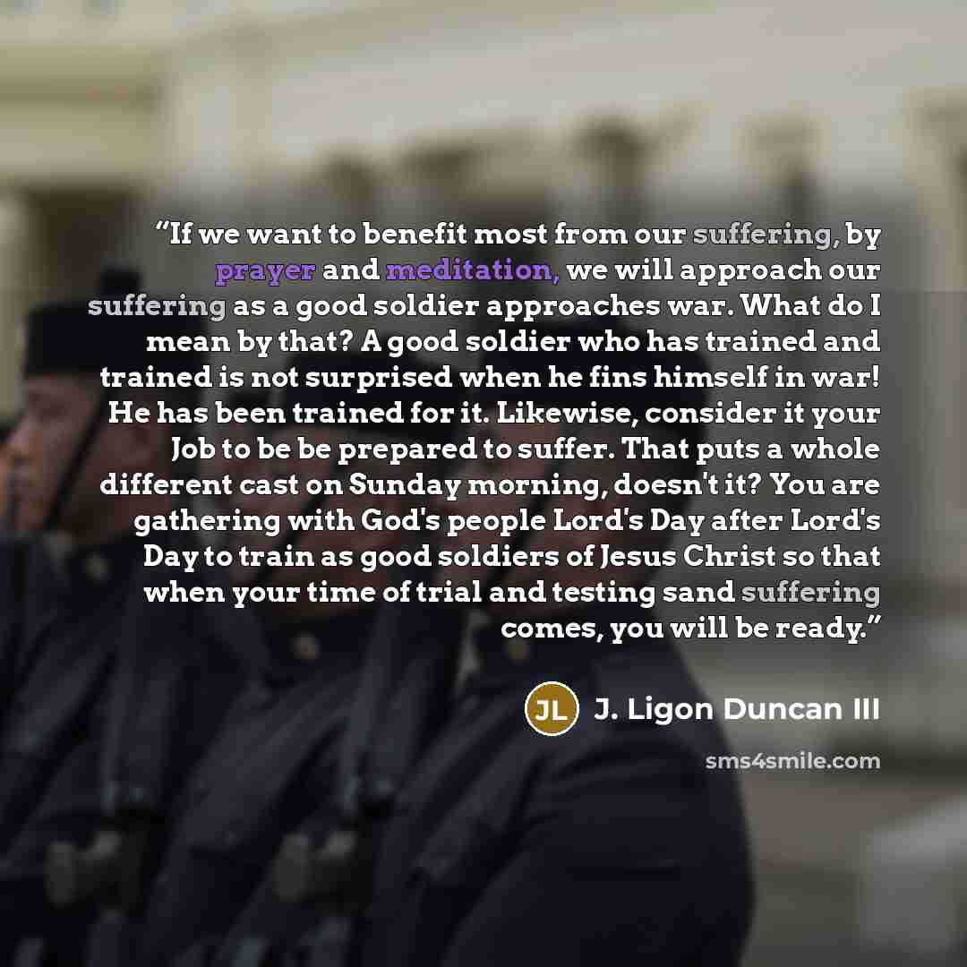 “If we want to benefit most from our suffering, by prayer and meditation, we will approach our suffering as a good soldier approaches war. What do I mean by that? A good soldier who has trained and trained is not surprised when he fins himself in war! He has been trained for it. Likewise, consider…” quote by J. Ligon Duncan III