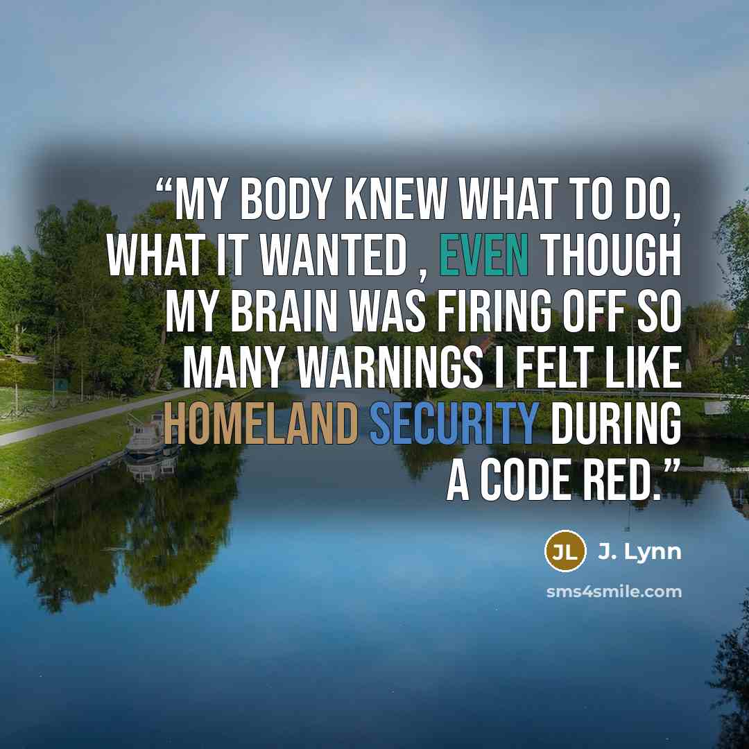 “My body knew what to do, what it wanted , even though my brain was firing off so many warnings I felt like Homeland Security during a Code Red.” quote by J. Lynn