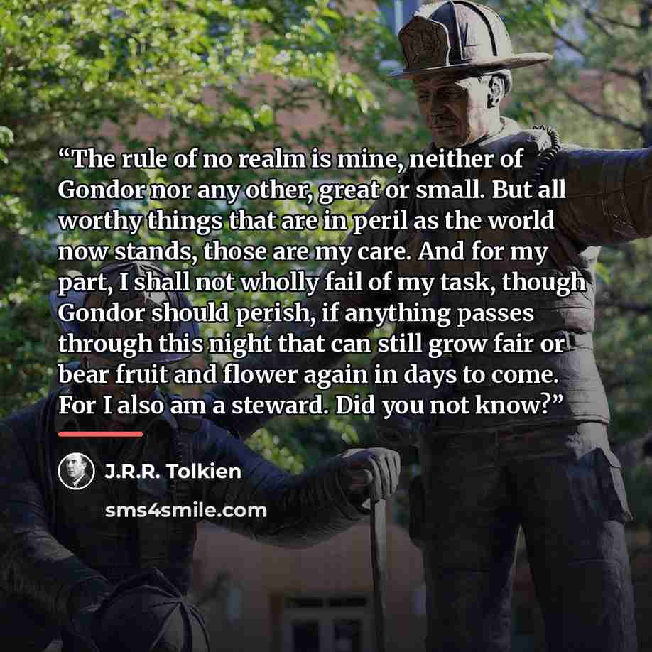 “The rule of no realm is mine, neither of Gondor nor any other, great or small. But all worthy things that are in peril as the world now stands, those are my care. And for my part, I shall not wholly fail of my task, though Gondor should perish, if anything passes through this night that can still…” quote by J.R.R. Tolkien