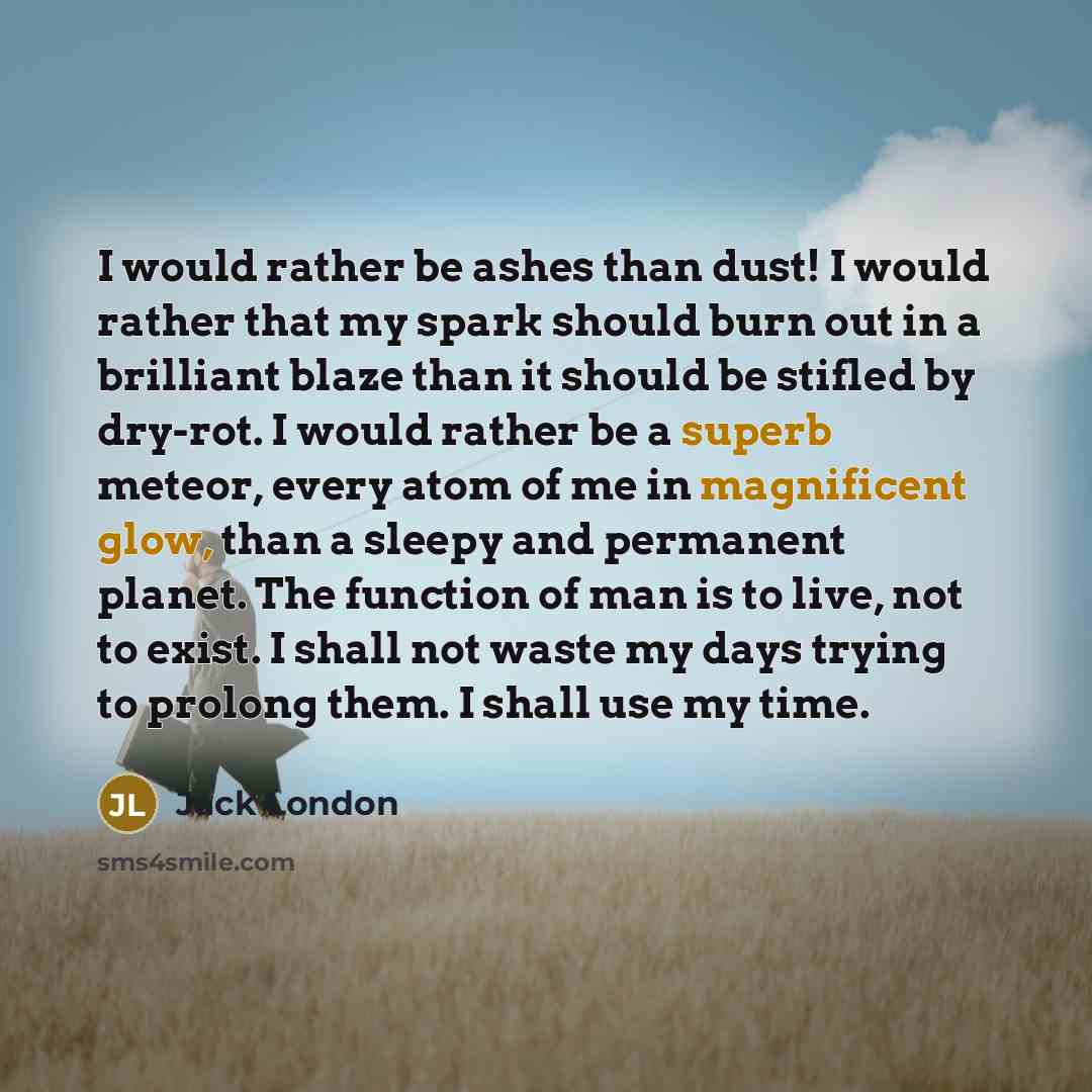 “I would rather be ashes than dust! I would rather that my spark should burn out in a brilliant blaze than it should be stifled by dry-rot. I would rather be a superb meteor, every atom of me in magnificent glow, than a sleepy and permanent planet. The function of man is to live, not to exist. I…” quote by Jack London