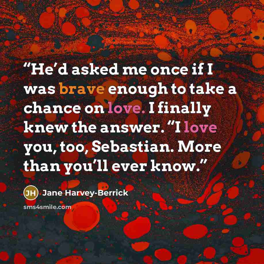 “He’d asked me once if I was brave enough to take a chance on love. I finally knew the answer. “I love you, too, Sebastian. More than you’ll ever know.” quote by Jane Harvey-Berrick