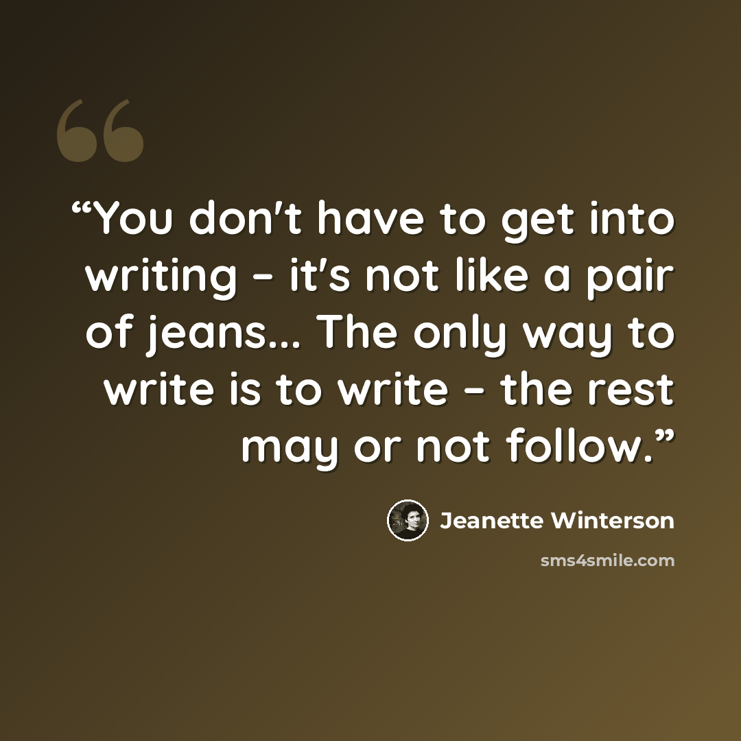 “You don't have to get into writing – it's not like a pair of jeans... The only way to write is to write – the rest may or not follow.” quote by Jeanette Winterson