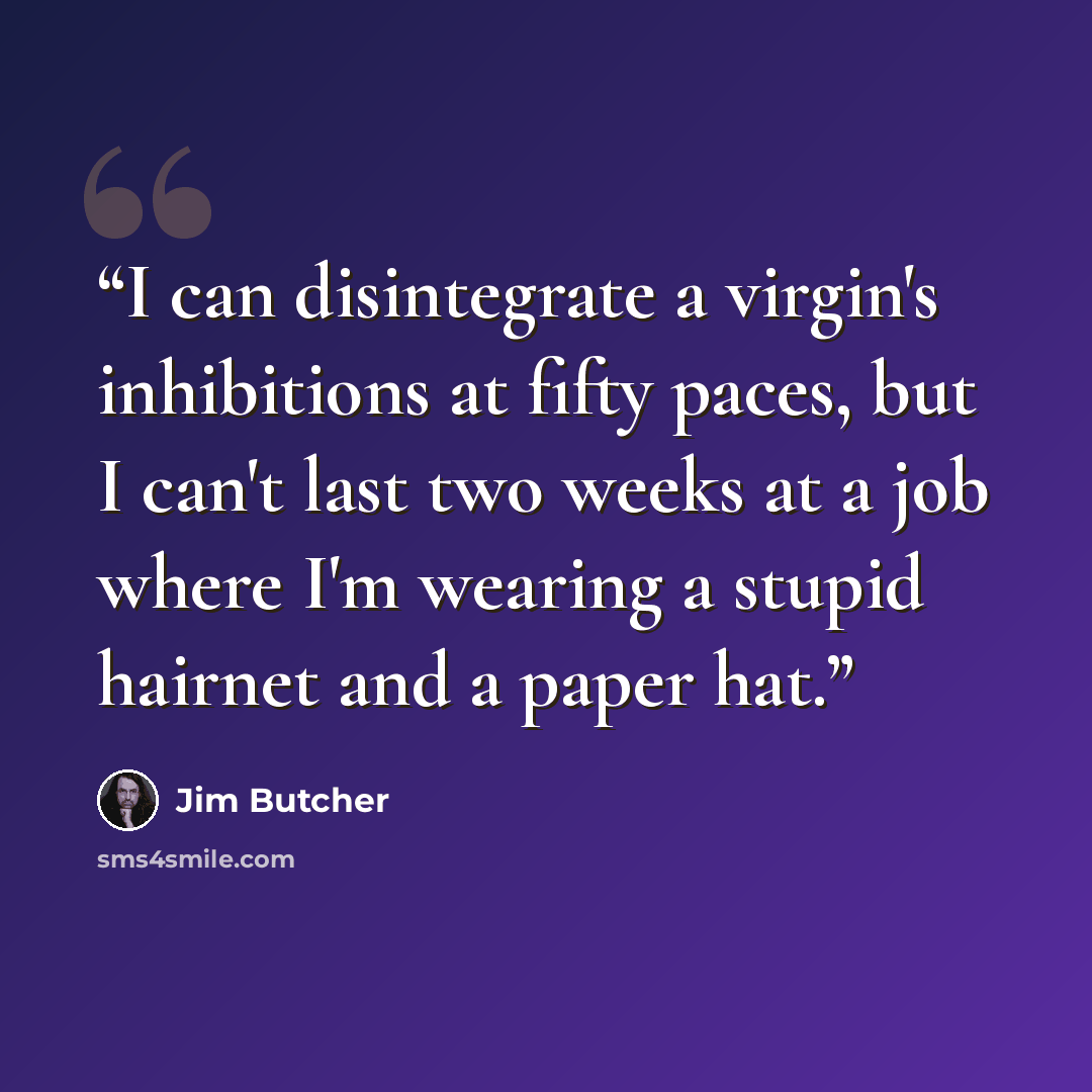 “I can disintegrate a virgin's inhibitions at fifty paces, but I can't last two weeks at a job where I'm wearing a stupid hairnet and a paper hat.” quote by Jim Butcher