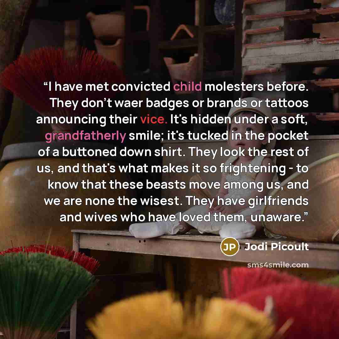 “I have met convicted child molesters before. They don't waer badges or brands or tattoos announcing their vice. It's hidden under a soft, grandfatherly smile; it's tucked in the pocket of a buttoned down shirt. They look the rest of us, and that's what makes it so frightening - to know that these…” quote by Jodi Picoult