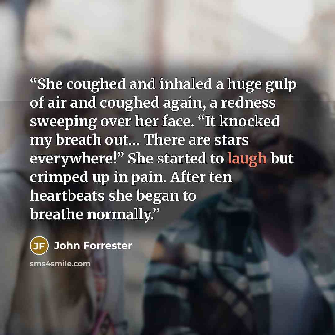 “She coughed and inhaled a huge gulp of air and coughed again, a redness sweeping over her face. “It knocked my breath out… There are stars everywhere!” She started to laugh but crimped up in pain. After ten heartbeats she began to breathe normally.” quote by John Forrester