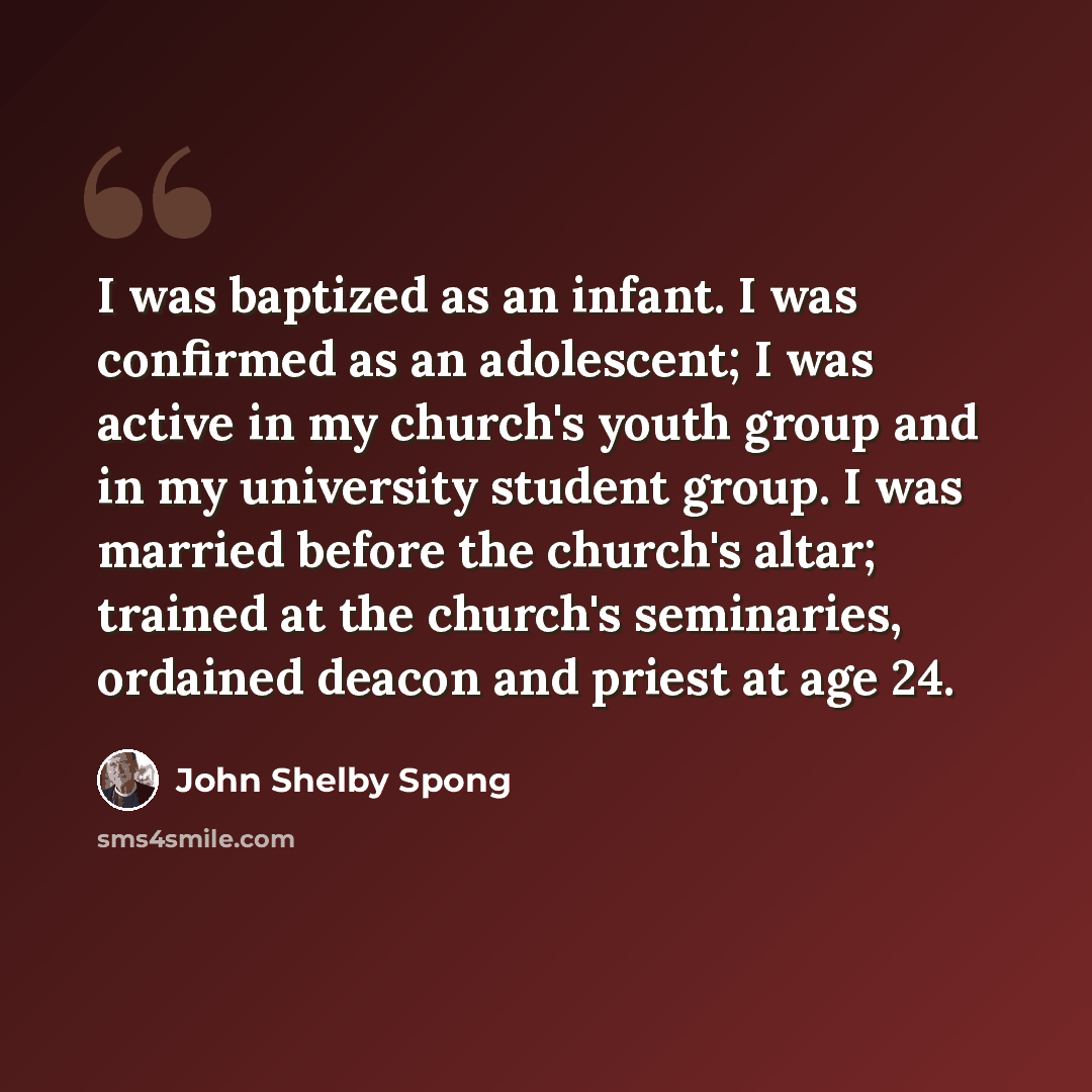 “I was baptized as an infant. I was confirmed as an adolescent; I was active in my church's youth group and in my university student group. I was married before the church's altar; trained at the church's seminaries, ordained deacon and priest at age 24.” quote by John Shelby Spong