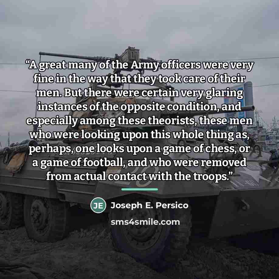 “A great many of the Army officers were very fine in the way that they took care of their men. But there were certain very glaring instances of the opposite condition, and especially among these theorists, these men who were looking upon this whole thing as, perhaps, one looks upon a game of chess…” quote by Joseph E. Persico