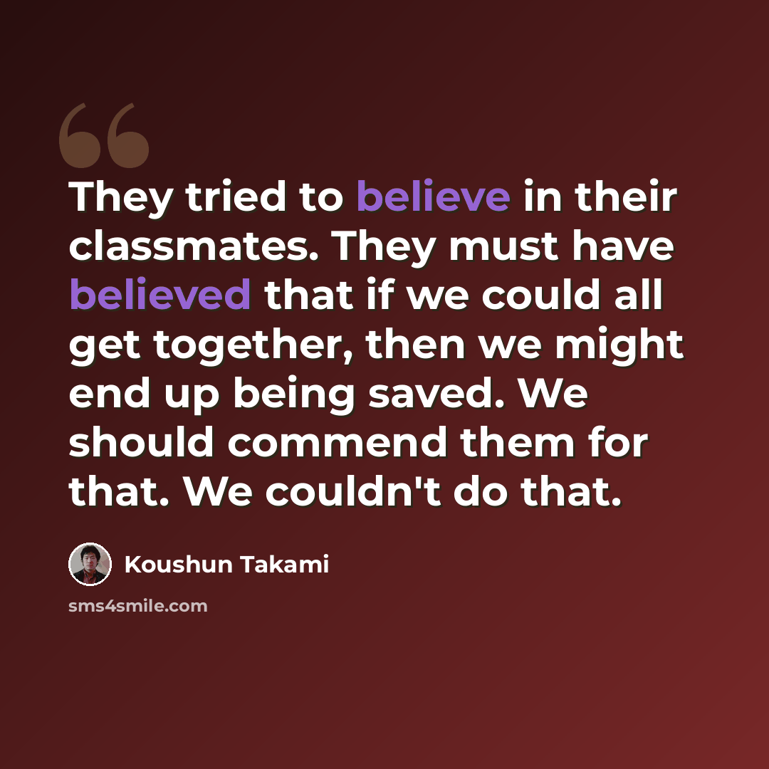 “They tried to believe in their classmates. They must have believed that if we could all get together, then we might end up being saved. We should commend them for that. We couldn't do that.” quote by Koushun Takami