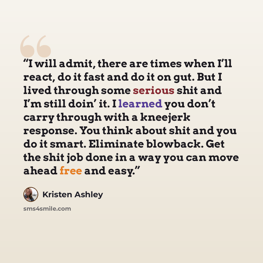 “I will admit, there are times when I’ll react, do it fast and do it on gut. But I lived through some serious shit and I’m still doin’ it. I learned you don’t carry through with a kneejerk response. You think about shit and you do it smart. Eliminate blowback. Get the shit job done in a way you can…” quote by Kristen Ashley