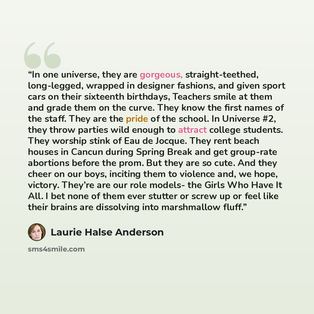 “In one universe, they are gorgeous, straight-teethed, long-legged, wrapped in designer fashions, and given sport cars on their sixteenth birthdays, Teachers smile at them and grade them on the curve. They know the first names of the staff. They are the pride of the school. In Universe #2, they…” quote by Laurie Halse Anderson