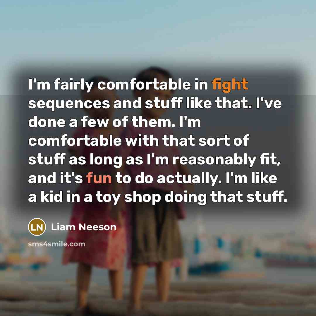 “I'm fairly comfortable in fight sequences and stuff like that. I've done a few of them. I'm comfortable with that sort of stuff as long as I'm reasonably fit, and it's fun to do actually. I'm like a kid in a toy shop doing that stuff.” quote by Liam Neeson