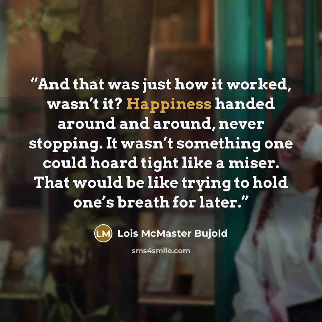 “And that was just how it worked, wasn’t it? Happiness handed around and around, never stopping. It wasn’t something one could hoard tight like a miser. That would be like trying to hold one’s breath for later.” quote by Lois McMaster Bujold