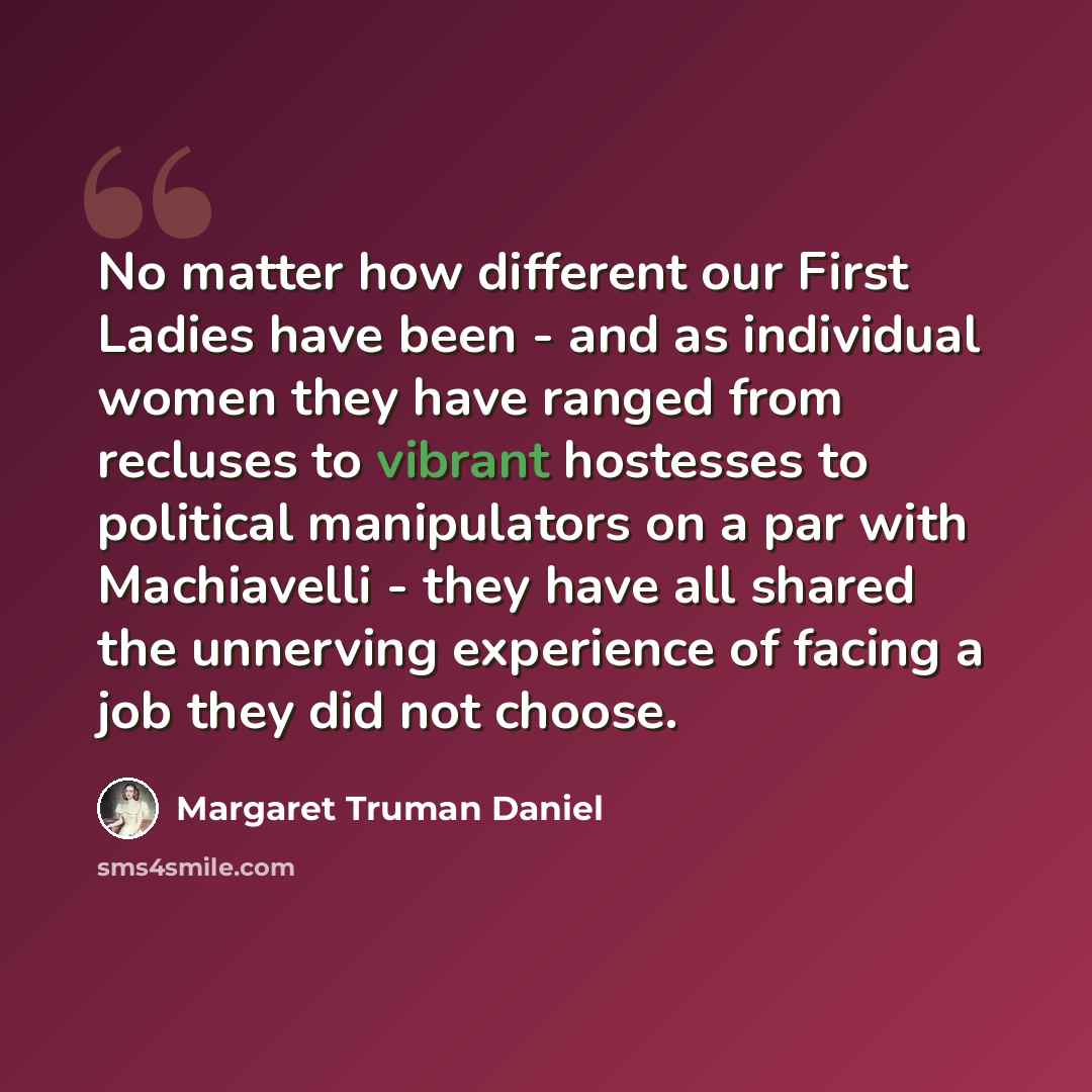 “No matter how different our First Ladies have been - and as individual women they have ranged from recluses to vibrant hostesses to political manipulators on a par with Machiavelli - they have all shared the unnerving experience of facing a job they did not choose.” quote by Margaret Truman Daniel