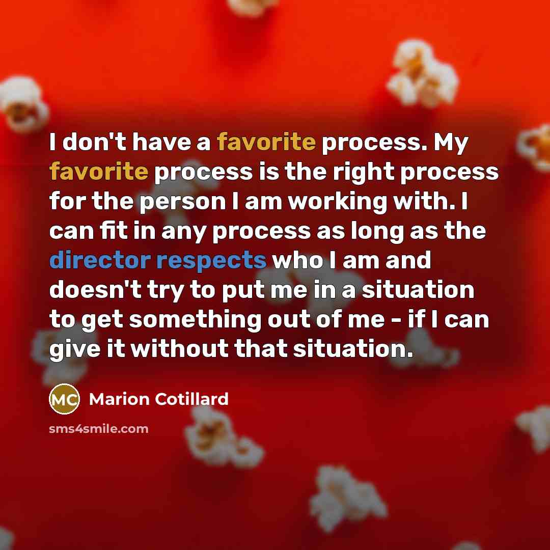 “I don't have a favorite process. My favorite process is the right process for the person I am working with. I can fit in any process as long as the director respects who I am and doesn't try to put me in a situation to get something out of me - if I can give it without that situation.” quote by Marion Cotillard