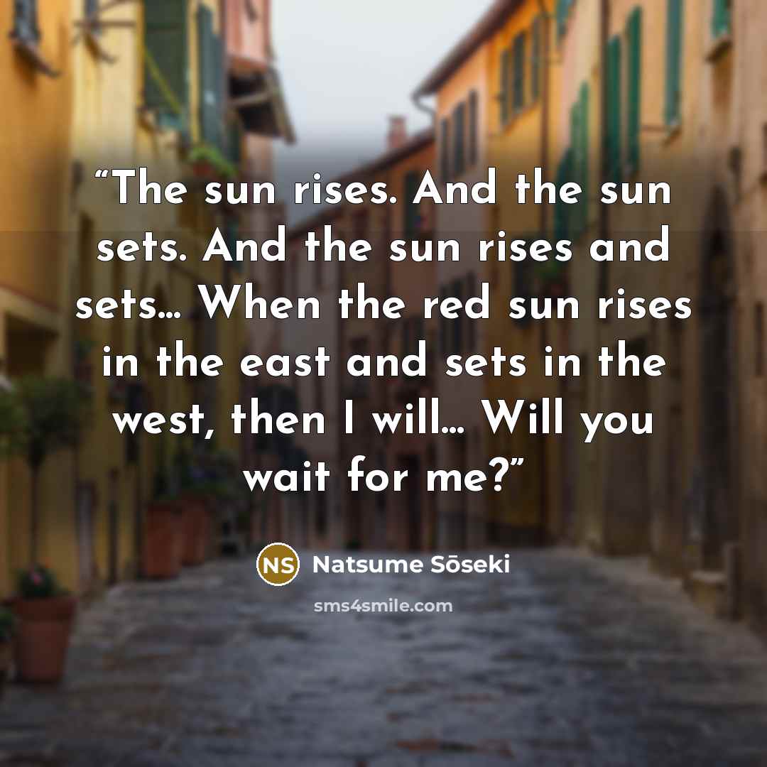 “The sun rises. And the sun sets. And the sun rises and sets... When the red sun rises in the east and sets in the west, then I will... Will you wait for me?” quote by Natsume Sōseki