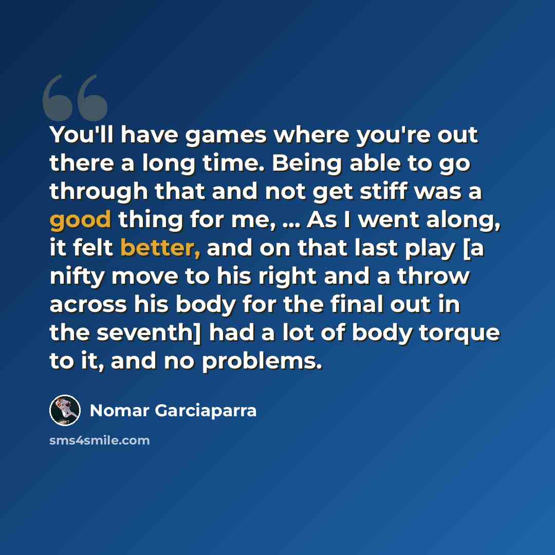 “You'll have games where you're out there a long time. Being able to go through that and not get stiff was a good thing for me, ... As I went along, it felt better, and on that last play [a nifty move to his right and a throw across his body for the final out in the seventh] had a lot of body…” quote by Nomar Garciaparra