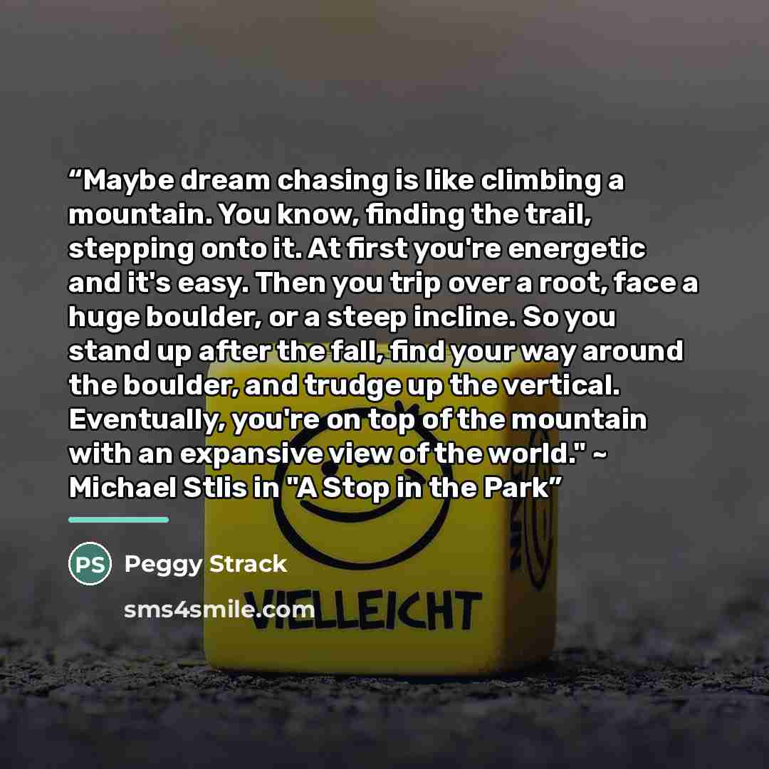 “Maybe dream chasing is like climbing a mountain. You know, finding the trail, stepping onto it. At first you're energetic and it's easy. Then you trip over a root, face a huge boulder, or a steep incline. So you stand up after the fall, find your way around the boulder, and trudge up the vertical…” quote by Peggy Strack