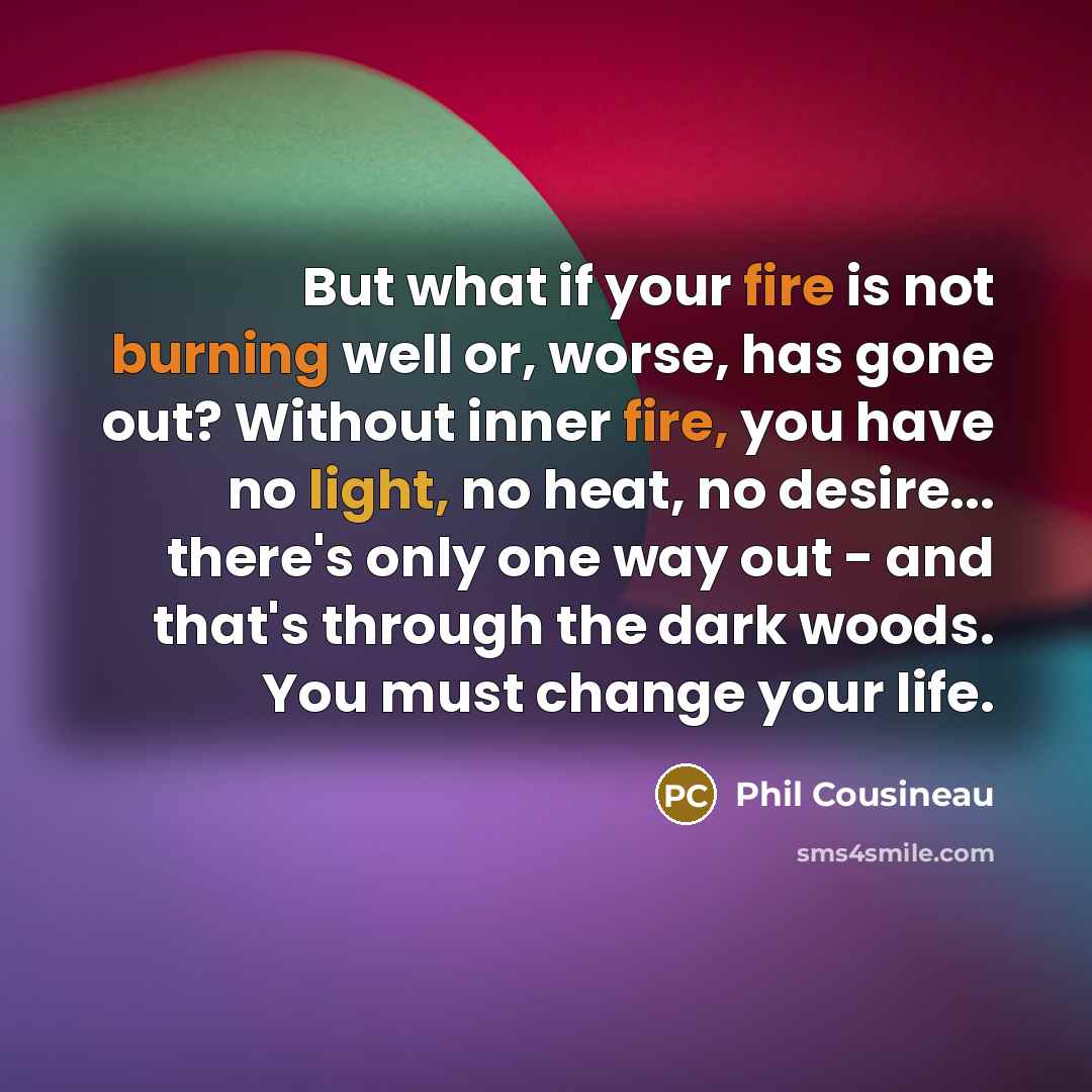 “But what if your fire is not burning well or, worse, has gone out? Without inner fire, you have no light, no heat, no desire... there's only one way out - and that's through the dark woods. You must change your life.” quote by Phil Cousineau