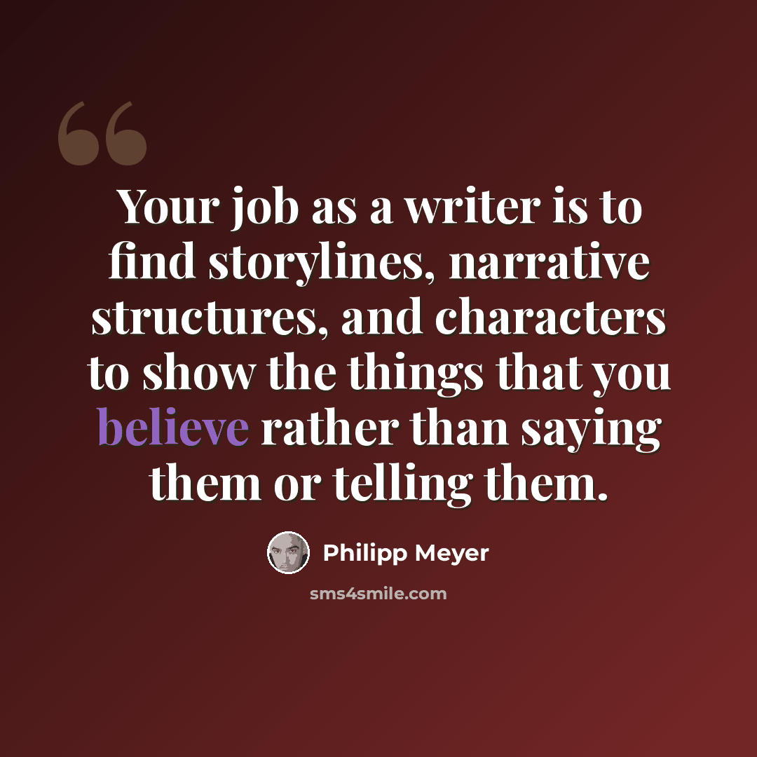 “Your job as a writer is to find storylines, narrative structures, and characters to show the things that you believe rather than saying them or telling them.” quote by Philipp Meyer
