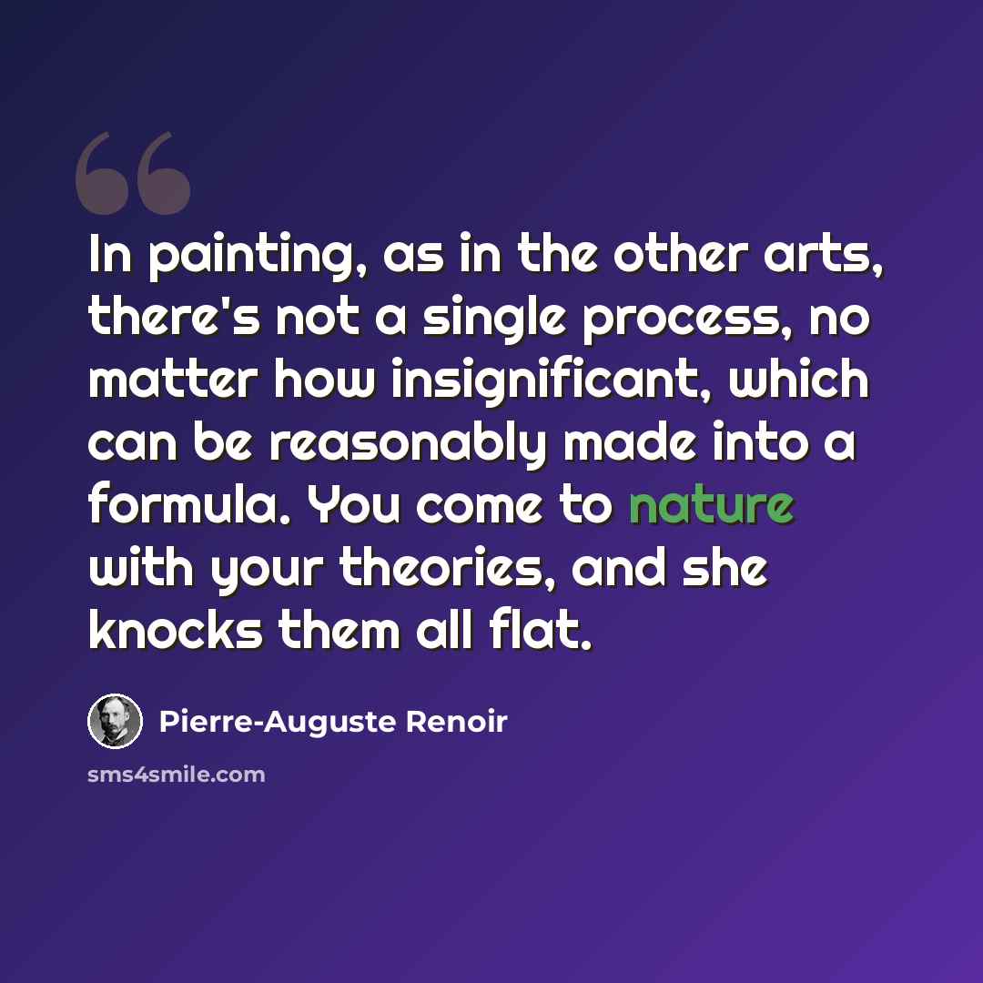 “In painting, as in the other arts, there's not a single process, no matter how insignificant, which can be reasonably made into a formula. You come to nature with your theories, and she knocks them all flat.” quote by Pierre-Auguste Renoir