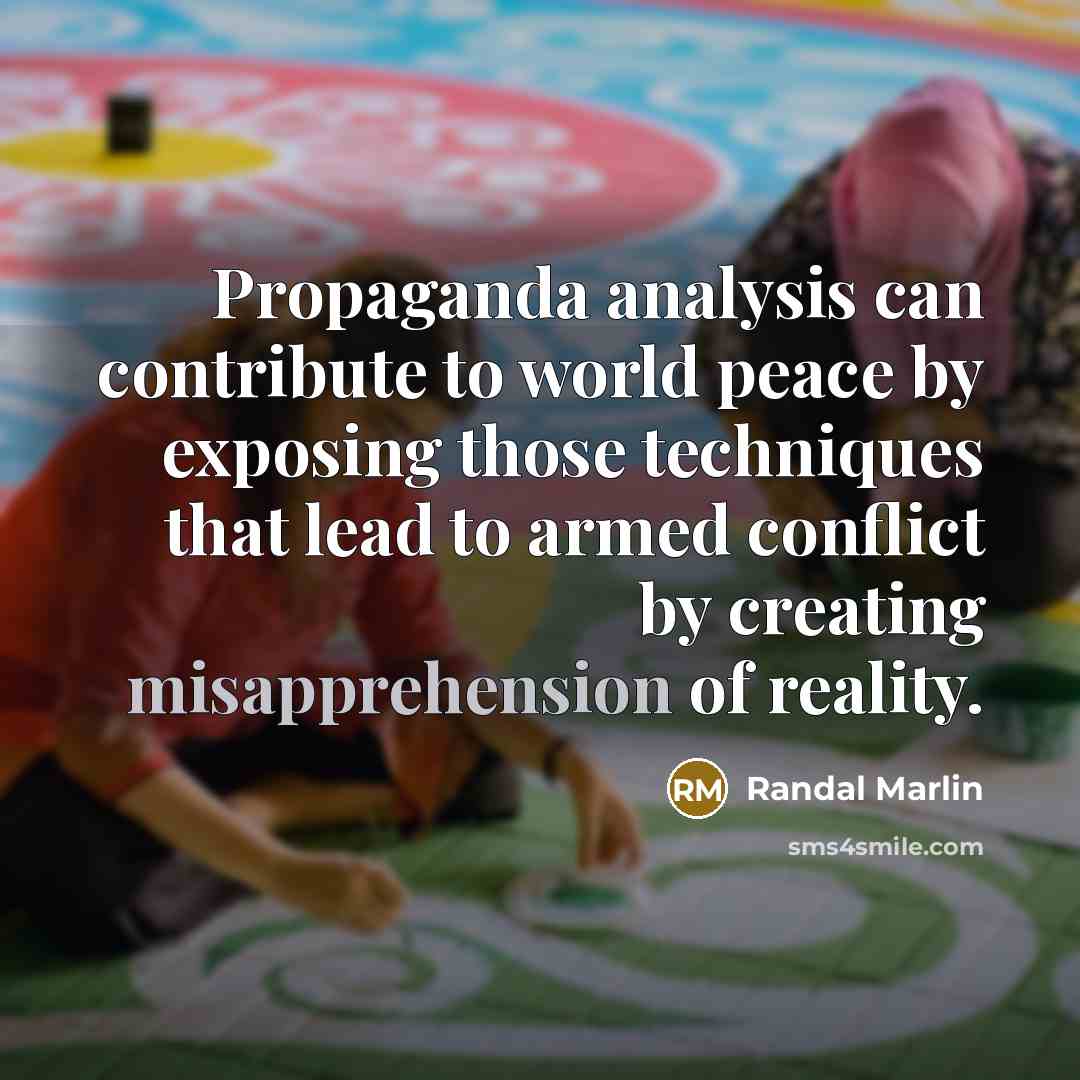 “Propaganda analysis can contribute to world peace by exposing those techniques that lead to armed conflict by creating misapprehension of reality.” quote by Randal Marlin