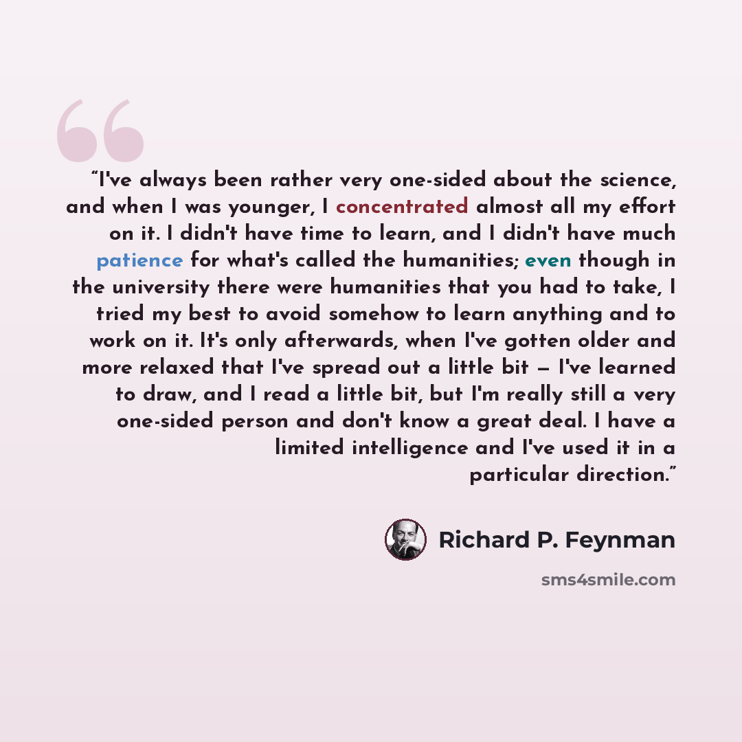 “I've always been rather very one-sided about the science, and when I was younger, I concentrated almost all my effort on it. I didn't have time to learn, and I didn't have much patience for what's called the humanities; even though in the university there were humanities that you had to take, I…” quote by Richard P. Feynman