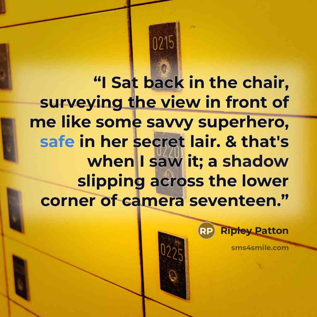 “I Sat back in the chair, surveying the view in front of me like some savvy superhero, safe in her secret lair. & that's when I saw it; a shadow slipping across the lower corner of camera seventeen.” quote by Ripley Patton