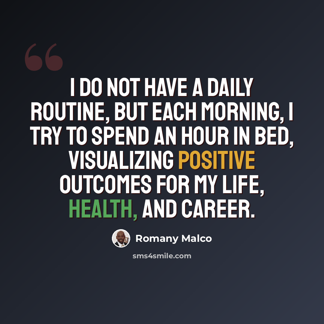 “I do not have a daily routine, but each morning, I try to spend an hour in bed, visualizing positive outcomes for my life, health, and career.” quote by Romany Malco