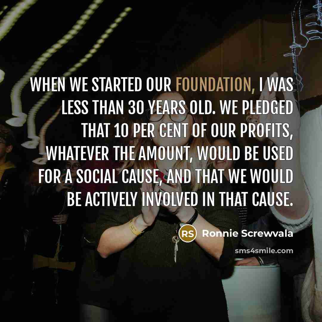 “When we started our foundation, I was less than 30 years old. We pledged that 10 per cent of our profits, whatever the amount, would be used for a social cause, and that we would be actively involved in that cause.” quote by Ronnie Screwvala
