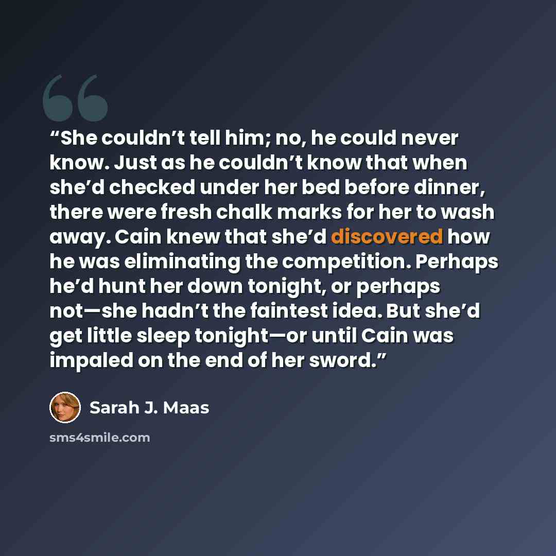 “She couldn’t tell him; no, he could never know. Just as he couldn’t know that when she’d checked under her bed before dinner, there were fresh chalk marks for her to wash away. Cain knew that she’d discovered how he was eliminating the competition. Perhaps he’d hunt her down tonight, or perhaps…” quote by Sarah J. Maas