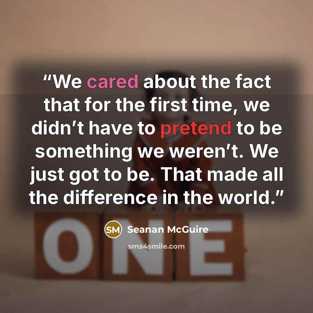 “We cared about the fact that for the first time, we didn’t have to pretend to be something we weren’t. We just got to be. That made all the difference in the world.” quote by Seanan McGuire