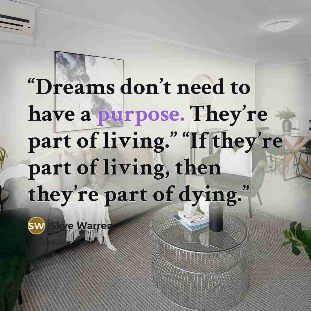 “Dreams don’t need to have a purpose. They’re part of living.” “If they’re part of living, then they’re part of dying.” quote by Skye Warren