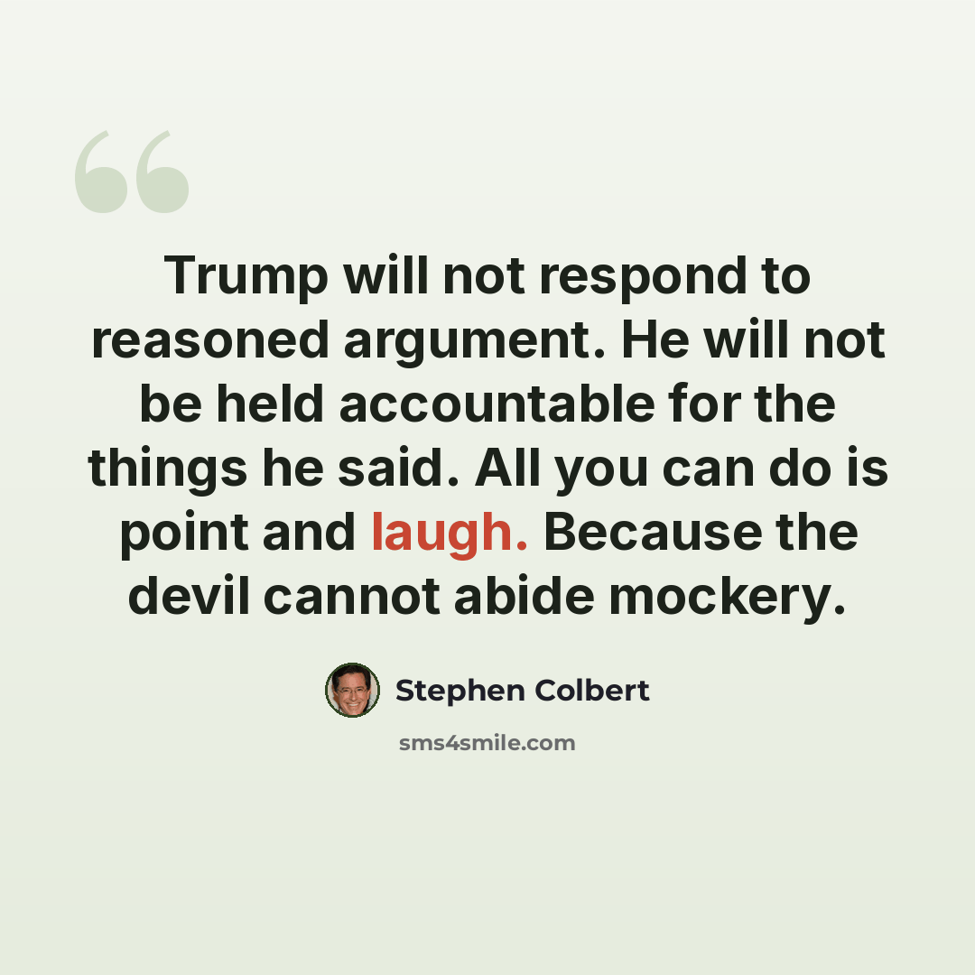 “Trump will not respond to reasoned argument. He will not be held accountable for the things he said. All you can do is point and laugh. Because the devil cannot abide mockery.” quote by Stephen Colbert