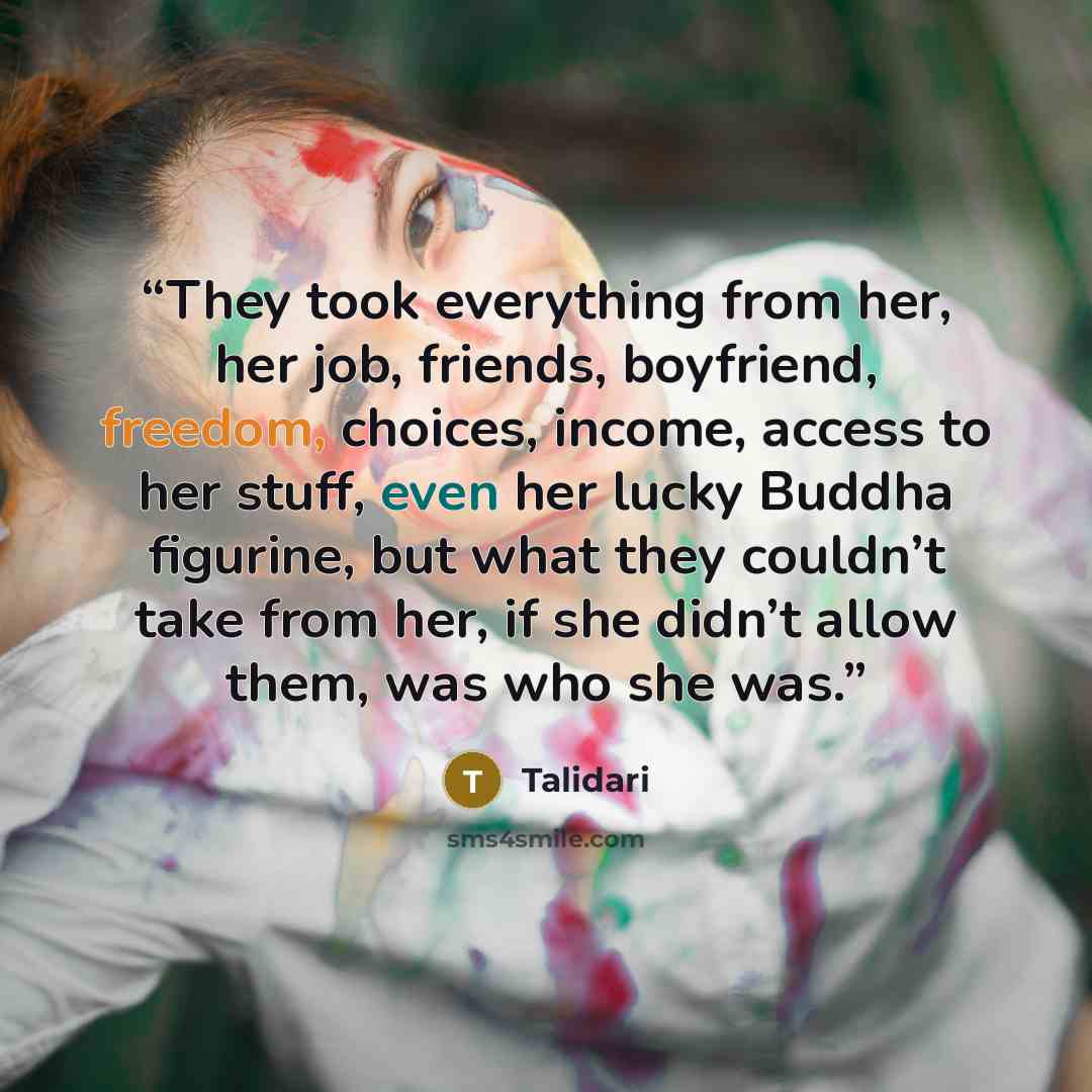 “They took everything from her, her job, friends, boyfriend, freedom, choices, income, access to her stuff, even her lucky Buddha figurine, but what they couldn’t take from her, if she didn’t allow them, was who she was.” quote by Talidari