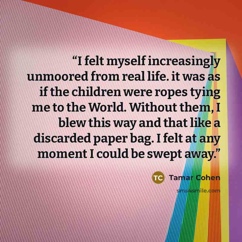 “I felt myself increasingly unmoored from real life. it was as if the children were ropes tying me to the World. Without them, I blew this way and that like a discarded paper bag. I felt at any moment I could be swept away.” quote by Tamar Cohen