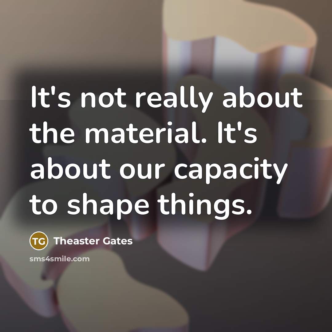 “It's not really about the material. It's about our capacity to shape things.” quote by Theaster Gates
